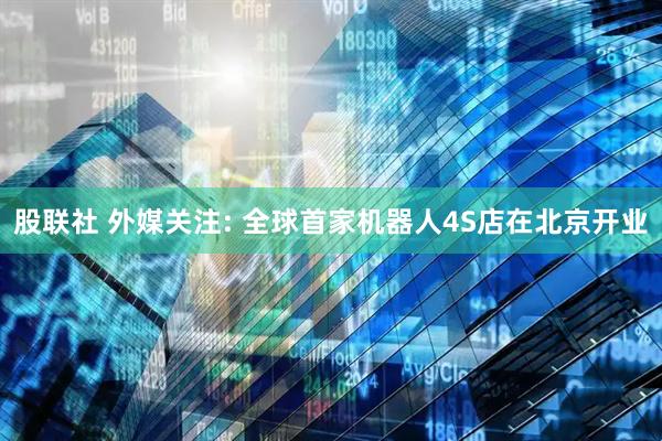 股联社 外媒关注: 全球首家机器人4S店在北京开业