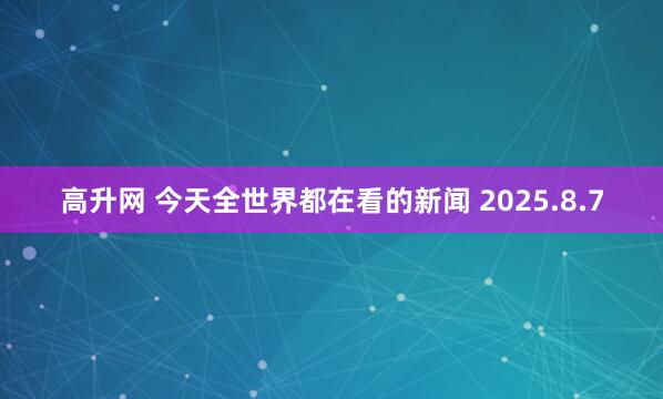 高升网 今天全世界都在看的新闻 2025.8.7