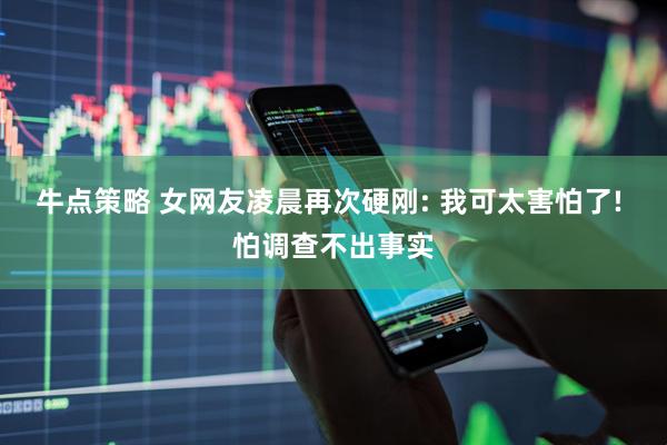 牛点策略 女网友凌晨再次硬刚: 我可太害怕了! 怕调查不出事实