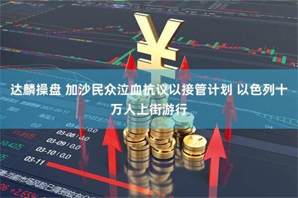 达麟操盘 加沙民众泣血抗议以接管计划 以色列十万人上街游行