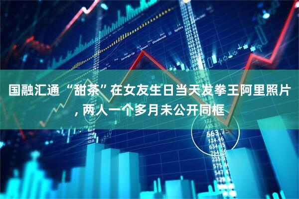 国融汇通 “甜茶”在女友生日当天发拳王阿里照片, 两人一个多月未公开同框