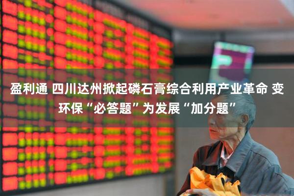 盈利通 四川达州掀起磷石膏综合利用产业革命 变环保“必答题”为发展“加分题”