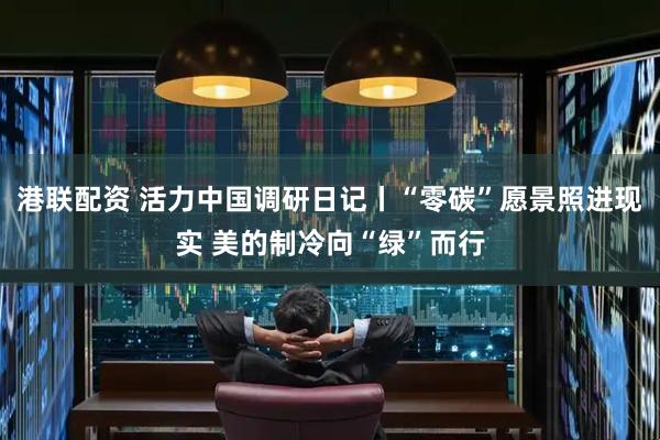 港联配资 活力中国调研日记丨“零碳”愿景照进现实 美的制冷向“绿”而行