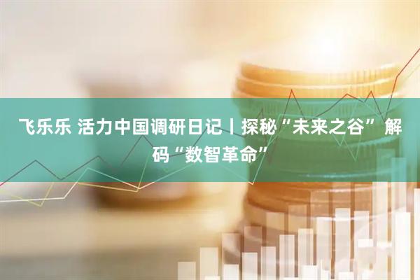 飞乐乐 活力中国调研日记丨探秘“未来之谷” 解码“数智革命”
