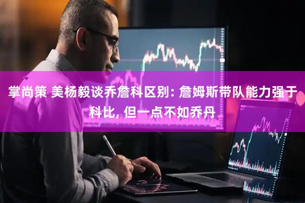 掌尚策 美杨毅谈乔詹科区别: 詹姆斯带队能力强于科比, 但一点不如乔丹