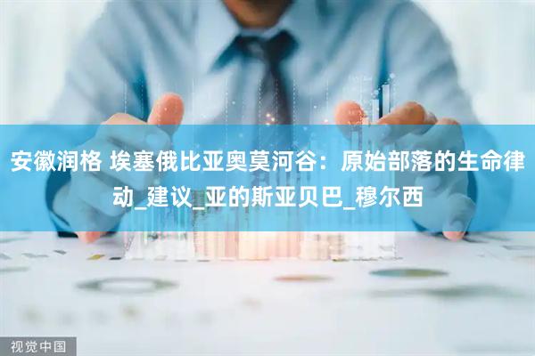 安徽润格 埃塞俄比亚奥莫河谷：原始部落的生命律动_建议_亚的斯亚贝巴_穆尔西
