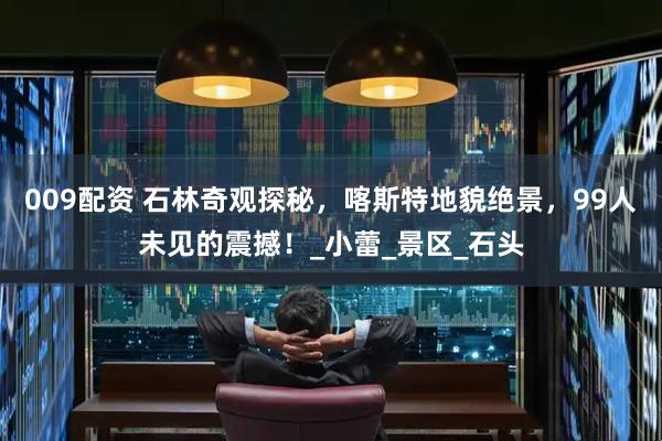 009配资 石林奇观探秘，喀斯特地貌绝景，99人未见的震撼！_小蕾_景区_石头