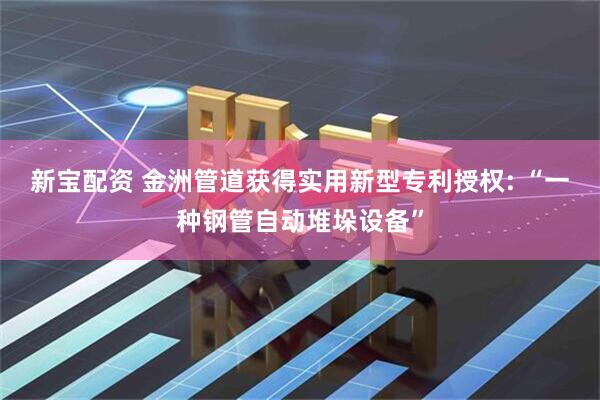 新宝配资 金洲管道获得实用新型专利授权: “一种钢管自动堆垛设备”
