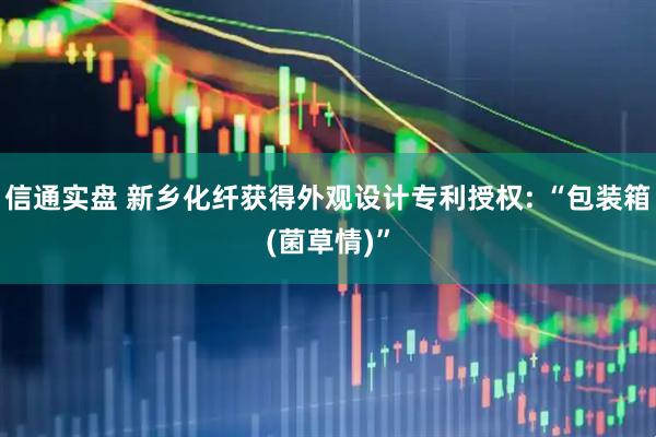 信通实盘 新乡化纤获得外观设计专利授权: “包装箱(菌草情)”