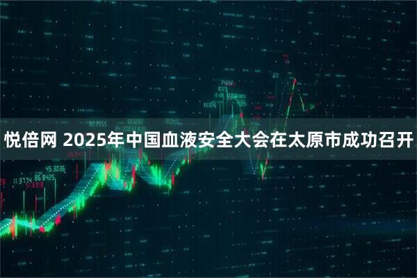 悦倍网 2025年中国血液安全大会在太原市成功召开