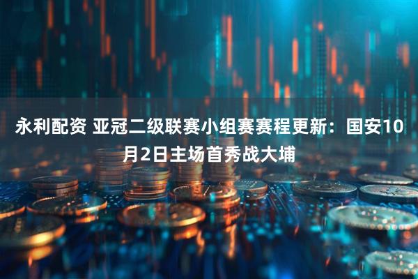 永利配资 亚冠二级联赛小组赛赛程更新：国安10月2日主场首秀战大埔