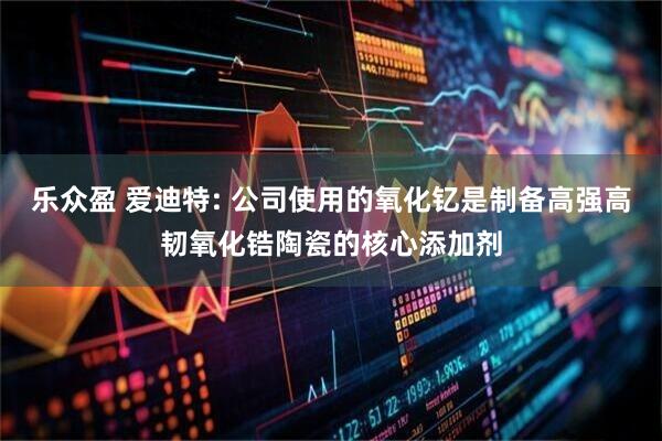 乐众盈 爱迪特: 公司使用的氧化钇是制备高强高韧氧化锆陶瓷的核心添加剂