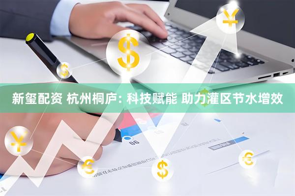 新玺配资 杭州桐庐: 科技赋能 助力灌区节水增效