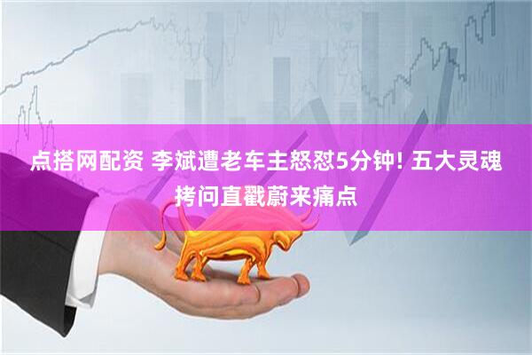 点搭网配资 李斌遭老车主怒怼5分钟! 五大灵魂拷问直戳蔚来痛点