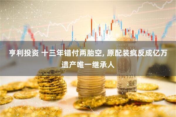 亨利投资 十三年错付两胎空, 原配装疯反成亿万遗产唯一继承人