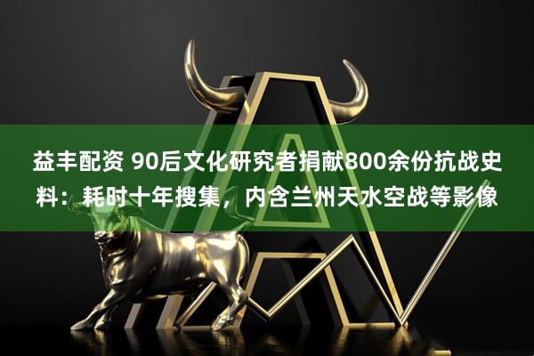 益丰配资 90后文化研究者捐献800余份抗战史料：耗时十年搜集，内含兰州天水空战等影像