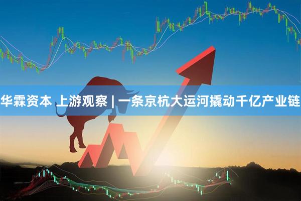 华霖资本 上游观察 | 一条京杭大运河撬动千亿产业链