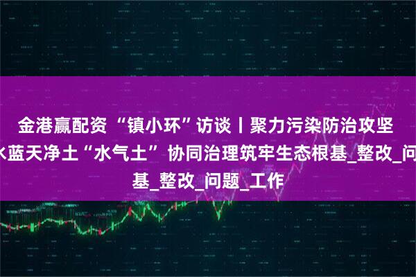 金港赢配资 “镇小环”访谈丨聚力污染防治攻坚 守护碧水蓝天净土“水气土” 协同治理筑牢生态根基_整改_问题_工作