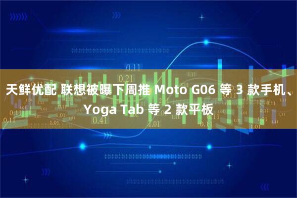 天鲜优配 联想被曝下周推 Moto G06 等 3 款手机、Yoga Tab 等 2 款平板