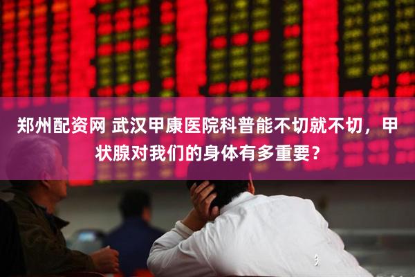 郑州配资网 武汉甲康医院科普能不切就不切，甲状腺对我们的身体有多重要？