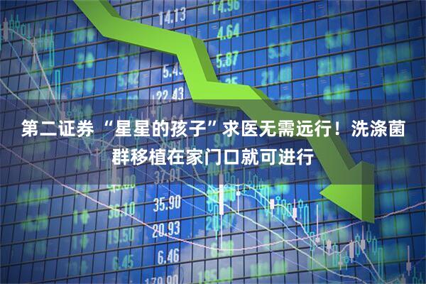 第二证券 “星星的孩子”求医无需远行！洗涤菌群移植在家门口就可进行