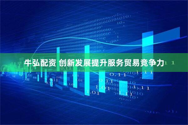 牛弘配资 创新发展提升服务贸易竞争力
