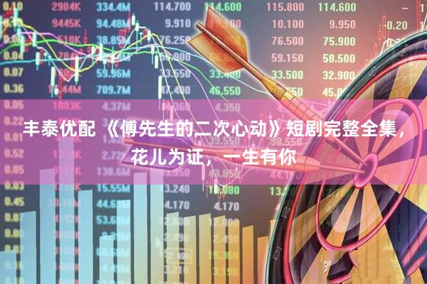 丰泰优配 《傅先生的二次心动》短剧完整全集，花儿为证，一生有你