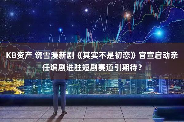 KB资产 饶雪漫新剧《其实不是初恋》官宣启动亲任编剧进驻短剧赛道引期待？