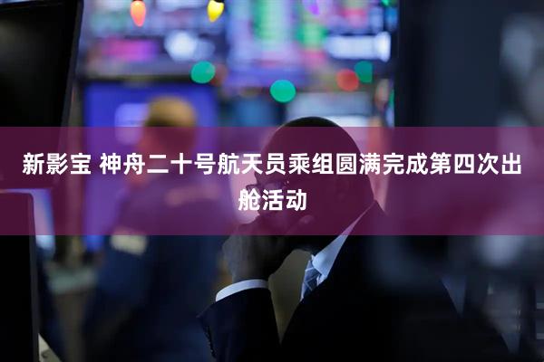 新影宝 神舟二十号航天员乘组圆满完成第四次出舱活动