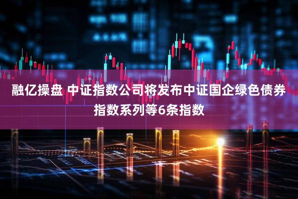 融亿操盘 中证指数公司将发布中证国企绿色债券指数系列等6条指数