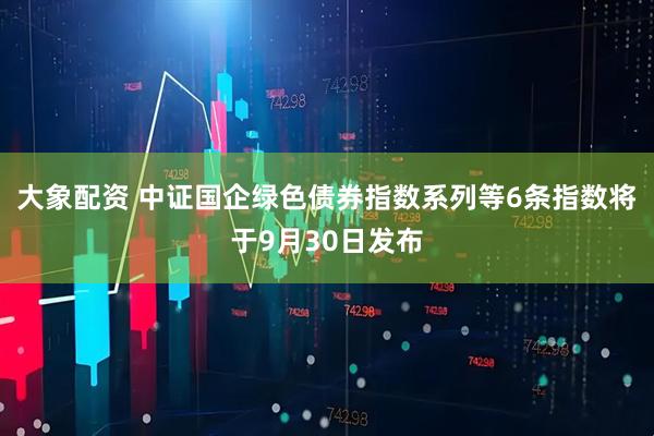 大象配资 中证国企绿色债券指数系列等6条指数将于9月30日发布