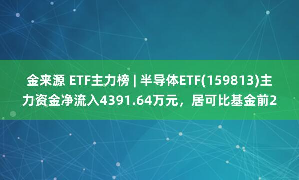 金来源 ETF主力榜 | 半导体ETF(159813)主力资金净流入4391.64万元，居可比基金前2