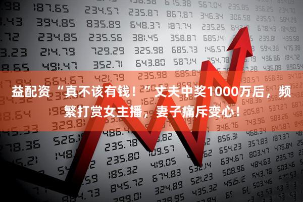 益配资 “真不该有钱！”丈夫中奖1000万后，频繁打赏女主播，妻子痛斥变心！