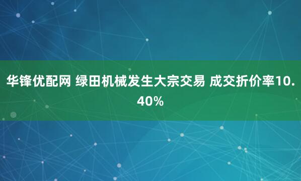 华锋优配网 绿田机械发生大宗交易 成交折价率10.40%