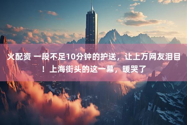 火配资 一段不足10分钟的护送,让上万网友泪目!上海街头的这一幕,暖哭了