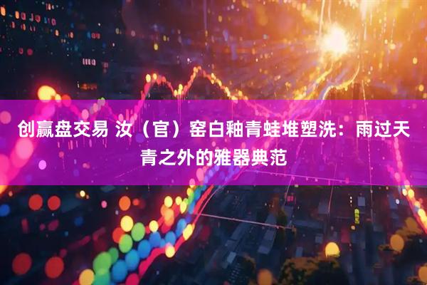 创赢盘交易 汝(官)窑白釉青蛙堆塑洗:雨过天青之外的雅器典范