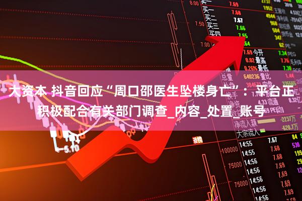 大资本 抖音回应“周口邵医生坠楼身亡”：平台正积极配合有关部门调查_内容_处置_账号